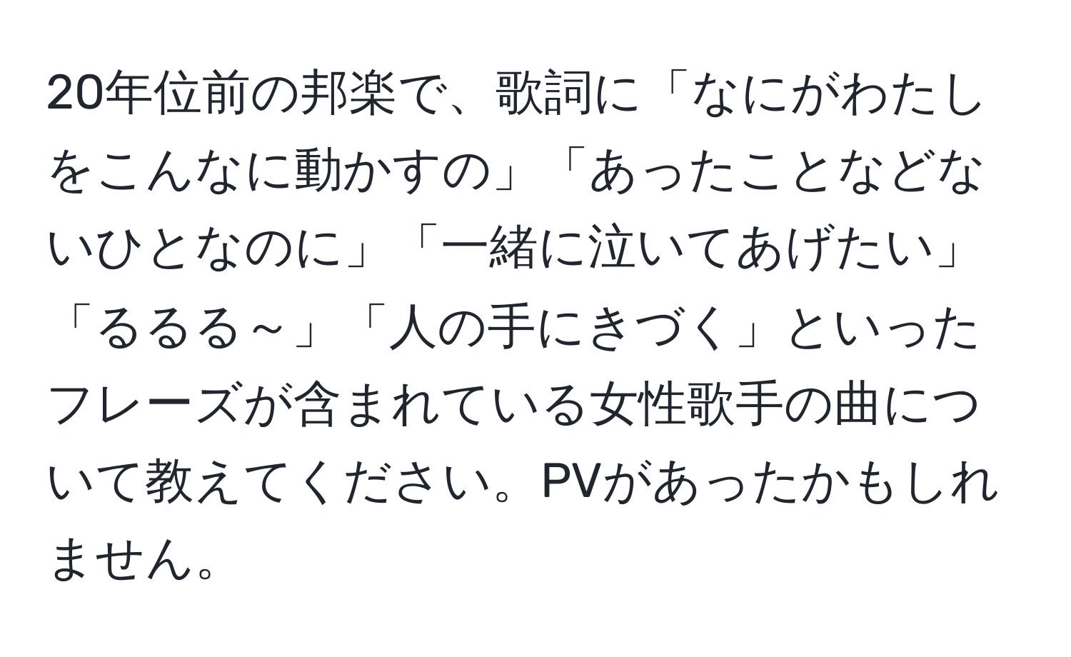 20年位前の邦楽で、歌詞に「なにがわたしをこんなに動かすの」「あったことなどないひとなのに」「一緒に泣いてあげたい」「るるる～」「人の手にきづく」といったフレーズが含まれている女性歌手の曲について教えてください。PVがあったかもしれません。