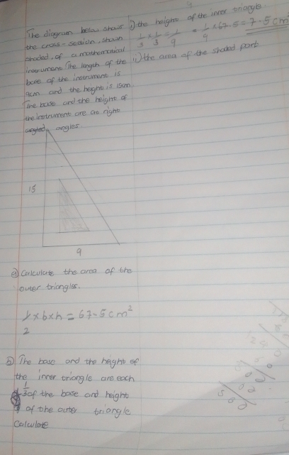 The diagram below shows the height of the inner triangle 9 
the cress- saction, shuwn  1/3 *  1/3 = 1/9 = 1/9 * 67.5=7.5cm
braded, of a mathemenical 
instrumant The length of the in the area of the shocked port 
bose of the instrument is 
acm and the height is 1som 
ihe base and the height of 
the lestruent are ao right 
angted angles.
15
9 
②Calculate the area of the 
louter triangles.
1* 6* h=67.5cm^2
X
2
 11/1 /2
③ The base and the height of 
the inver triangle are each
 1/30f  the base and reight 
of the outer triangle 
beginarrayr frac  10/8 1000.00endarray 
Colculate