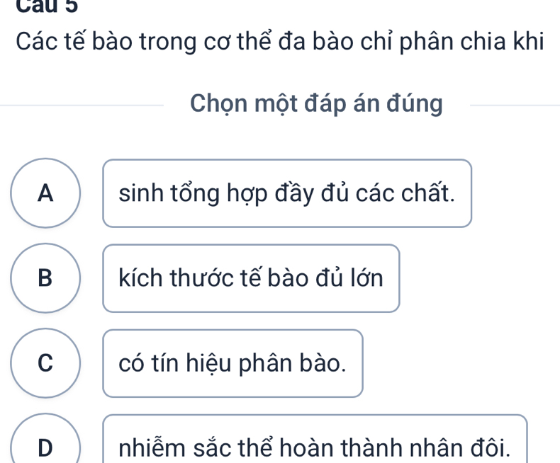 Cau 5
Các tế bào trong cơ thể đa bào chỉ phân chia khi
Chọn một đáp án đúng
A sinh tổng hợp đầy đủ các chất.
B kích thước tế bào đủ lớn
C có tín hiệu phân bào.
D nhiễm sắc thể hoàn thành nhân đôi.