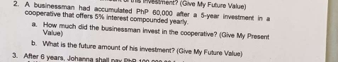 this nvestment? (Give My Future Value) 
2. A businessman had accumulated PhP 60,000 after a 5-year investment in a 
cooperative that offers 5% interest compounded yearly. 
a. How much did the businessman invest in the cooperative? (Give My Present 
Value) 
b. What is the future amount of his investment? (Give My Future Value) 
3. After 6 years, Johanna shall pay PhP 100