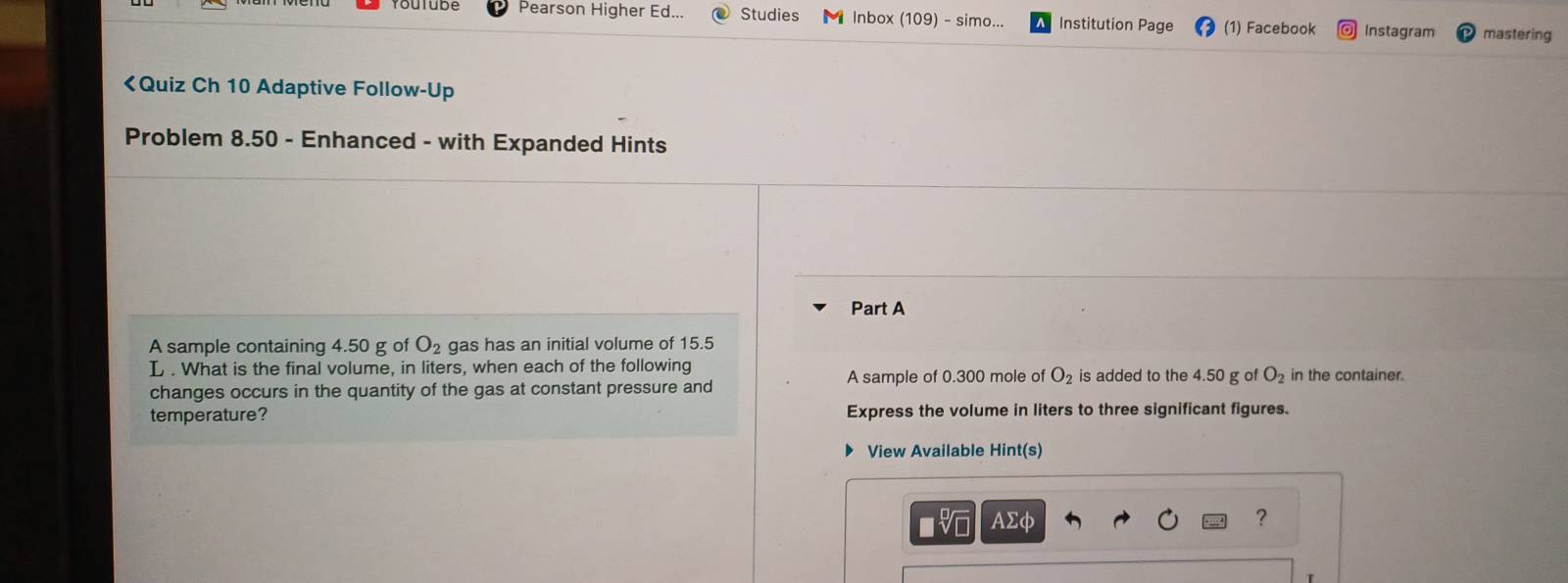 Pearson Higher Ed... Studies Inbox (109) - simo... Institution Page (1) Facebook Instagram mastering
4.50 g of O_2 gas has an initial volume of 15.5
L. What is the final volume, in liters, when each of the following A sample of 0.300 mole of O_2 is added to the 4.50 g of O_2 in the container. 
changes occurs in the quantity of the gas at constant pressure and 
temperature? Express the volume in liters to three significant figures. 
View Available Hint(s) 
AΣφ ?