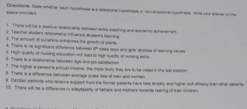Directions. State whether each hypothesis is a directional hypothesis or non-directional hypothesis. Write your answer on the 
space provided. 
1. There will be a positive relationship between extra coaching and scademic schievement 
2. Teacher student relationship influence student's learning 
3. The amount of sunshine enhances the growth of plants. 
4. There is no significant difference between 9^(th) olaes boys and girls' abilities of learing values 
5. High qualily of nursing education will lead to high quality of suring sidlis 
6. There is a relationship between age and job salisfaction 
7. The higher a person's annual income, the more likely they are to be voted in the last election 
8. There is a difference between average pulse rate of men and women 
9. Cardiac patients who receive support from the former patients have less anxiety and higher self-efficacy than other patents. 
10. There will be a difference in adaptability of fathers and mothers towards rearing of their children