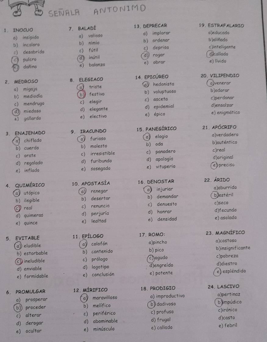 11
1.INOCUO 7. BALADÍ 13. DEPRECAR
19. ESTRAFALARIO
a) incipido a) valioso a) implorar a)educado
b) incoloro b) nimio b) ordenar
b)alinado
c) desabrido c) fútil c) deprisa
c)inteligente
Cpulero d) inútil d)rogar
d callado
(e) dañino e) balanza e) obrar e) lívido
2. MEDROSO 8. ELEGIACO 14. EPICÚREO 20. VILIPENDIO
a) migaja a triste a hedonista
avenerar
b) mediodía b) festivo b) voluptuoso
b)adorar
c) mendrugo c) elegir c) asceta c)perdonar
d)) miedoso d) elegante d) epidemial d)ensalzar
e) gallardo e) electivo e) épico e) enigmático
3， ENAJENADO 9. IRACUNDO 15. PANEGÍRICO 21. APóCRIFO
a chiflado a furioso a elogio a)verdadero
b) cuerdo b) molesto b) oda b)auténtico
c) orate c) irresistible c) panadero
c)real
d) regalado d) furibundo d) apología d)original
e) inflado e) sosegado e) vituperio e preciso
4. Quimérico 10. APOSTASÍA 16. DENOSTAR 22. ÁRIDO
a utópico a) renegar a injuriar a)aburrido
b) ilegible b) desertar b) demandar blestéril
c real c) renuncia c) denuesto c)seco
d) quimeras d) perjuría d) honrar d)fecundo
e) quince e) lealtad e) densidad e) asolado
5.EVITABLE 11. EPÍLOGO 17. ROMO: 23. MAGNÍFICO
a) eludible a》 colofón a)pincho a)costoso
b) estorbable b) contenido b) pico b)insignificante
c) ineludible c) prólogo c) agudo c)pobreza
d) enviable d) logotipo d)engreído d)diestro
e) formidable e) conclusión e) potente e) espléndido
6. PROMULGAR 12. Mírifico 18. PRODIGIO 24. LASCIVO
a) prosperar a maravilloso a) improductivo a)pertinaz
b) proceder b) melífico by dadívoso bimpúdico
c) alterar c) periférico c) profuso c)irónico
d) derogar d) abominable d) frugal d)casto
e) ocultar e) minúsculo e) callado e) febril