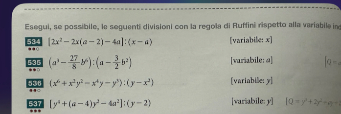 Esegui, se possibile, le seguenti divisioni con la regola di Ruffini rispetto alla variabile ind 
534 [2x^2-2x(a-2)-4a]:(x-a) [variabile: x] 
535 (a^3- 27/8 b^6):(a- 3/2 b^2) [variabile: a]
[Q=a
536 (x^6+x^2y^2-x^4y-y^3):(y-x^2) [variabile: y ] 
537 [y^4+(a-4)y^2-4a^2]:(y-2) [variabile: y] [Q=y^3+2y^2+ay+2