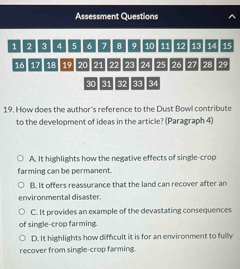 Assessment Questions
1 2 3 4 5 6 7 8 9 10 11 12 13 14 15
16 17 18 19 20 21 22 23 24 25 26 27 28 29
30 31 32 33 34
19. How does the author's reference to the Dust Bowl contribute
to the development of ideas in the article? (Paragraph 4)
A. It highlights how the negative effects of single-crop
farming can be permanent.
B. It offers reassurance that the land can recover after an
environmental disaster.
C. It provides an example of the devastating consequences
of single-crop farming.
D. It highlights how difficult it is for an environment to fully
recover from single-crop farming.