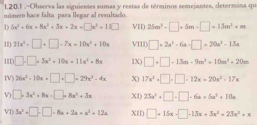 .-Observa las siguientes sumas y restas de términos semejantes, determina qu 
número hace falta para llegar al resultado. 
D) 5x^2+6x+8x^2+3x+2x=□ x^2+11□ VII) 25m^2-□ +5m-□ =13m^2+m
I1) 21x^2-□ +□ -7x=10x^2+10x VIII) □ +2a^2-6a-□ =20a^2-13a
III) □ -□ +3x^2+10x=11x^2+8x IX) □ +□ -13m-9m^2=10m^2+20m
IV) 26x^2-10x+□ +□ =29x^2-4x X) 17x^2+□ -□ -12x=20x^2-17x
V) □ +3x^2+8x-□ =8x^2+3x XI) 23a^2+□ -□ -6a=5a^2+10a
VI) 3a^2+□ -□ -8a+2a=a^2+12a XII) □ +15x-□ -13x+3x^2=23x^2+x