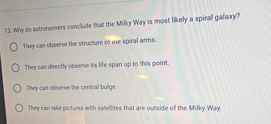 Why do astronomers conclude that the Milky Way is most likely a spiral galaxy?
They can observe the structure of the spiral arms.
They can directly observe its life span up to this point.
They can observe the central bulge.
They can take pictures with satellites that are outside of the Milky Way.