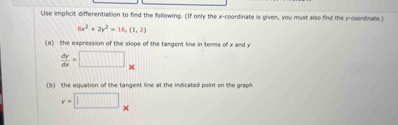 Use implicit differentiation to find the following. (If only the x-coordinate is given, you must also find the y-coordinate.)
8x^2+2y^2=16, (1,2)
(a) the expression of the slope of the tangent line in terms of x and y
 dy/dx =□. 
(b) the equation of the tangent line at the indicated point on the graph
y=□