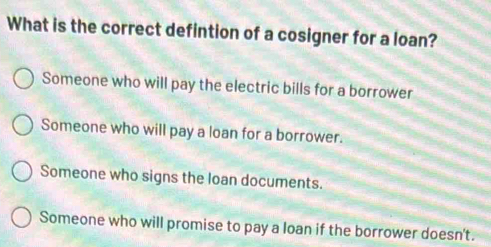 What is the correct defintion of a cosigner for a loan?
Someone who will pay the electric bills for a borrower
Someone who will pay a loan for a borrower.
Someone who signs the loan documents.
Someone who will promise to pay a loan if the borrower doesn't.