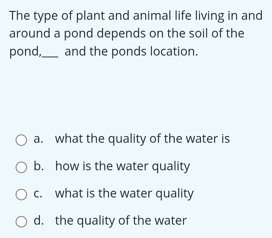 The type of plant and animal life living in and
around a pond depends on the soil of the
pond,_ and the ponds location.
a. what the quality of the water is
b. how is the water quality
c. what is the water quality
d. the quality of the water