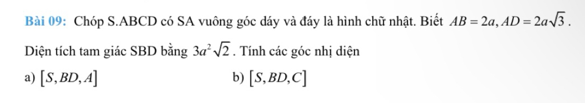 Chóp S. ABCD có SA vuông góc dáy và đáy là hình chữ nhật. Biết AB=2a, AD=2asqrt(3). 
Diện tích tam giác SBD bằng 3a^2sqrt(2). Tính các góc nhị diện
a) [S,BD,A] b) [S,BD,C]