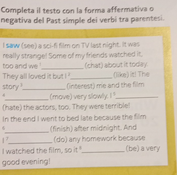 Completa il testo con la forma affermativa o 
negativa del Past simple dei verbi tra parentesi. 
I saw (see) a sci-fi film on TV last night. It was 
really strange! Some of my friends watched it, 
too and we !_ (chat) about it today. 
They all loved it but 1^2 _ (like) it! The 
story_ (interest) me and the film 
4 
_(move) very slowly. 1^5 _ 
(hate) the actors, too. They were terrible! 
In the end I went to bed late because the film 
_(finish) after midnight. And 
1 _ 
(do) any homework because 
I watched the film, so it "_ (be) a very 
good evening!