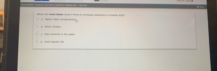 Oceans/Wister Treatment Test 8.E.1.2 and 8.E.1.4 (Brown 24) / 10 of 31 ● Hellp =
Which will most likery result if there is increased upwelling in a coastal area?
A. higher water temperatures
B. fewer nitrates
C. less nutrients in the water
D. more aquatic life