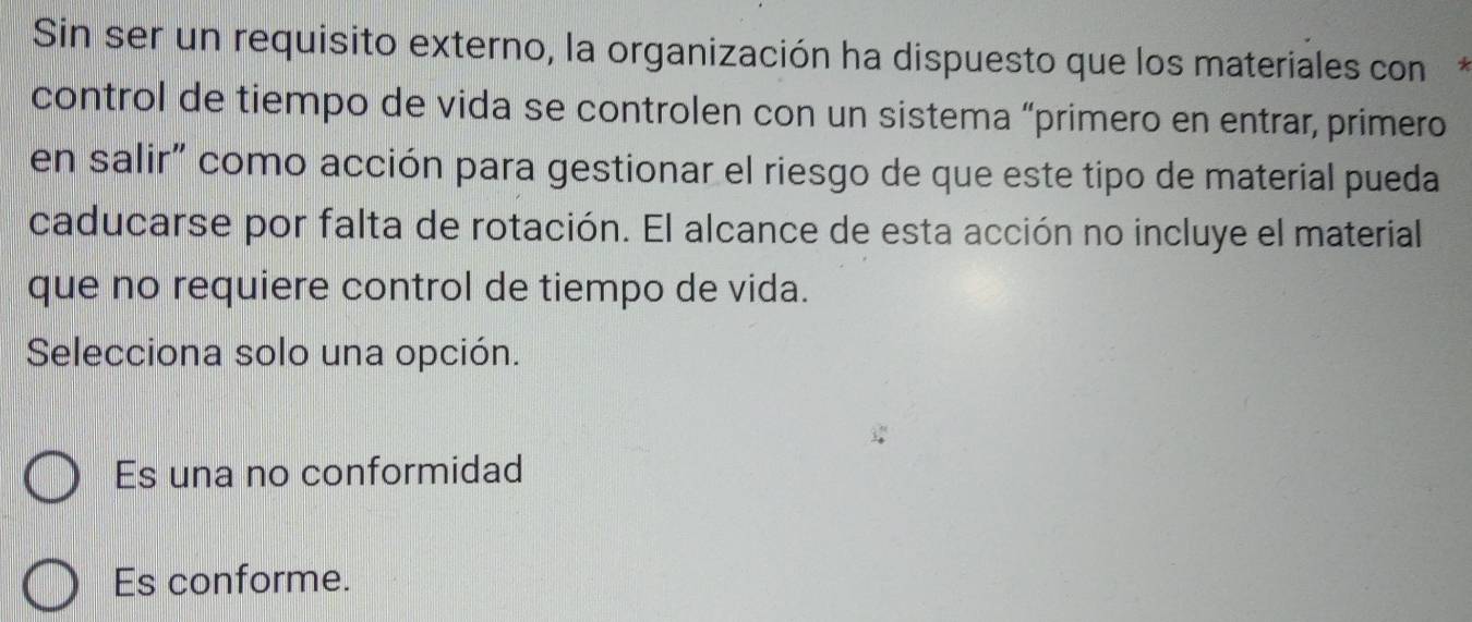 Sin ser un requisito externo, la organización ha dispuesto que los materiales con*
control de tiempo de vida se controlen con un sistema “primero en entrar, primero
en salir" como acción para gestionar el riesgo de que este tipo de material pueda
caducarse por falta de rotación. El alcance de esta acción no incluye el material
que no requiere control de tiempo de vida.
Selecciona solo una opción.
Es una no conformidad
Es conforme.