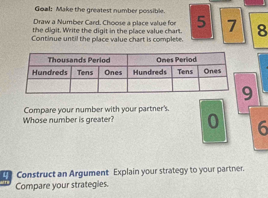 Goal: Make the greatest number possible. 
Draw a Number Card. Choose a place value for 5 7 8
the digit. Write the digit in the place value chart. 
Continue until the place value chart is complete.
9
Compare your number with your partner’s. 
Whose number is greater?
0
6
4 Construct an Argument Explain your strategy to your partner. 
MTR Compare your strategies.