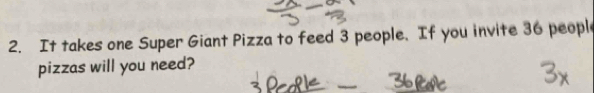 It takes one Super Giant Pizza to feed 3 people. If you invite 36 peopl 
pizzas will you need?