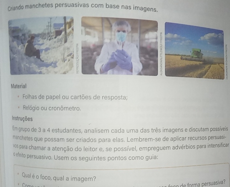 Criando manchetes persuasivas com base nas imagens. 
A 
Material 
Folhas de papel ou cartões de resposta; 
Relógio ou cronômetro. 
Instruções 
Em grupo de 3 a 4 estudantes, analisem cada uma das três imagens e discutam possíveis 
manchetes que possam ser criados para elas. Lembrem-se de aplicar recursos persuasi- 
vos para chamar a atenção do leitor e, se possível, empreguem advérbios para intensificar 
o efeito persuasivo. Usem os seguintes pontos como guia: 
Qual é o foco, qual a imagem? 
foço de forma persuasiva?