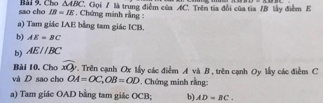 △ MBD=△ MBC
Bài 9. Cho △ ABC 7. Gọi / là trung điểm của AC. Trên tia đối của tia / B lấy điểm E 
sao cho IB=IE. Chứng minh rằng : 
a) Tam giác IAE bằng tam giác ICB. 
b) AE=BC
b) AE//BC
Bài 10. Cho widehat xOy. Trên cạnh Ox lấy các điểm A và B, trên cạnh Oy lấy các điểm C
và D sao cho OA=OC, OB=OD. Chứng minh rằng: 
a) Tam giác OAD bằng tam giác OCB; b) AD=BC.