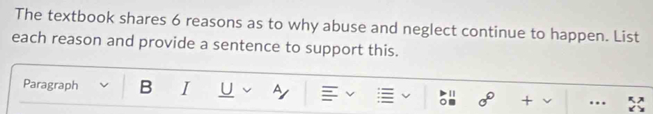 The textbook shares 6 reasons as to why abuse and neglect continue to happen. List 
each reason and provide a sentence to support this. 
Paragraph B I U A | 0° + v … 
Om