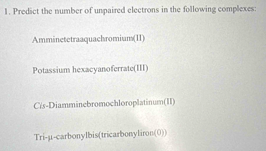 Predict the number of unpaired electrons in the following complexes: 
Amminetetraaquachromium(II) 
Potassium hexacyanoferrate(III) 
Cis-Diamminebromochloroplatinum(II) 
Tri-μ-carbonylbis(tricarbonyliron(0))