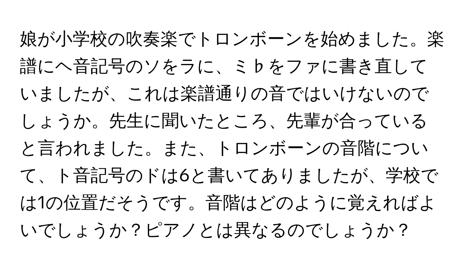 娘が小学校の吹奏楽でトロンボーンを始めました。楽譜にヘ音記号のソをラに、ミ♭をファに書き直していましたが、これは楽譜通りの音ではいけないのでしょうか。先生に聞いたところ、先輩が合っていると言われました。また、トロンボーンの音階について、ト音記号のドは6と書いてありましたが、学校では1の位置だそうです。音階はどのように覚えればよいでしょうか？ピアノとは異なるのでしょうか？