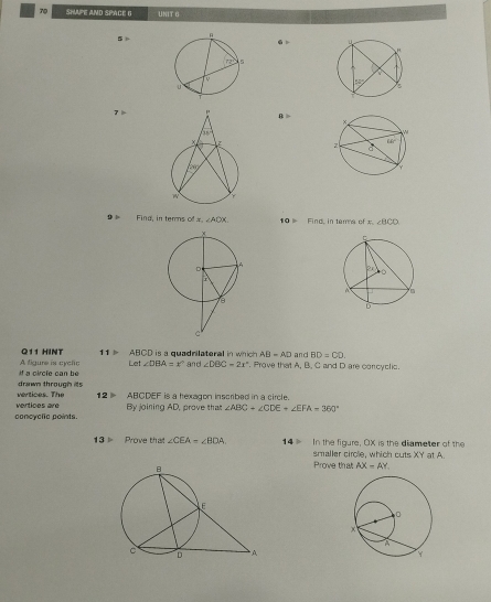 SHAPE AND SPACE G UNIT O
5
7  B >
Fina, in terns ofx ∠ ADX 10  Find, in ters of x. ∠ BCD
Q11 HINT 11> ABCD t is a quadnilateral in which . AB=AD and BD=CD.
if a circle can be A figure is cyclic Let ∠ DBA=x° and ∠ DBC=2x°. Prove that A, B, C and D are concyclic.
drawn through its
vertices are vertices. The 12 ▶ ABCDEF is a hexagon inscribed in a circle.
concyclic point By joining AD, prove that ∠ ABC+∠ CDE+∠ EFA-360°
In the figure, OX is the diameter of the
13 Prove that ∠ CEA-∠ BDA. 14 smaller circle, which cuts XY at A.
Prove that AX=AY.