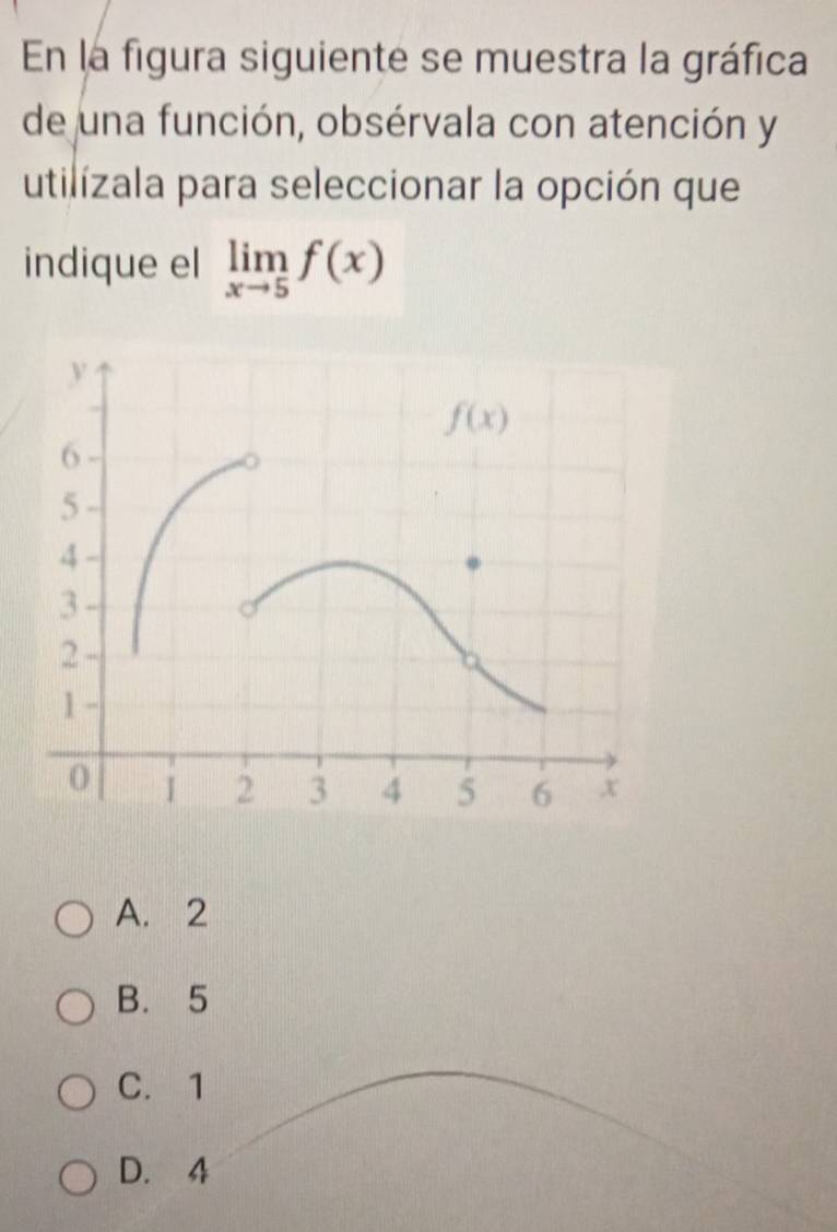 En la figura siguiente se muestra la gráfica
de una función, obsérvala con atención y
utilizala para seleccionar la opción que
indique el limlimits _xto 5f(x)
A. 2
B. 5
C. 1
D. 4