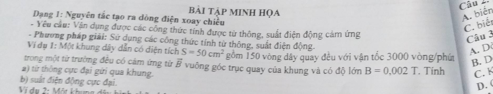 Câu 
BẢI TẠP MINH HọA
Dạng 1: Nguyên tắc tạo ra dòng điện xoay chiều
A. biến
C. biết
- Yêu cầu: Vận dụng được các công thức tính được từ thông, suất điện động cảm ứng
Câu 3
- Phương pháp giải: Sử dụng các công thức tính từ thông, suất điện động.
A. D
Ví dụ 1: Một khung dây dẫn có diện tích S=50cm^2 gồm 150 vòng dây quay đều với vận tốc 3000 vòng /phút B. D
trong một từ trường đều có cảm ứng từ vector B vuông góc trục quay của khung và có độ lớn B=0,002T. Tính
a) từ thông cực đại gửi qua khung. C. K
b) suất điện động cực đại.
Ví du 2: Một khun
D. (