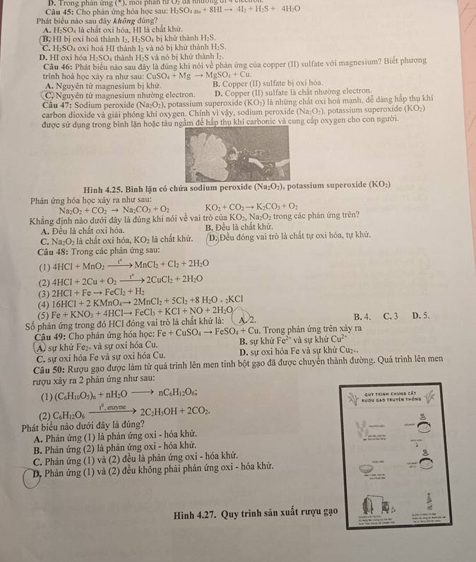 D. Trong phân ứng , mor phan tu u)
Câu 45: Cho phản ứng hỏa học sau: H_2SO_4_ +8HIto 4I_2+H_2S+4H_2O
Phát biểu nào sau đây không đủng?
A. H_2SO_4 là chất oxi hóa, HI là chất khữ.
B HI bị oxi hoà thành I_2.H_2SO_4 bị khử thành H_2S.
C. H_2SO oxi hoá HI thành I_2
D. HI oxi hóa H_2SO thành H_2S và nó bị khử thành H_2S.
và nó bị khử thành I₂.
Câu 46: Phát biểu nào sau đây là đùng khi nói về phản ứng của copper (II) sulfate với magnesium? Biết phương
trình hoá học xây ra như sau: CuSO_4+Mgto MgSO_4+Cu.
A. Nguyên tử magnesium bị khử. B. Copper (II) sulfate bị oxi hóa.
C. Nguyên tử magnesium nhường electron. D. Copper (II) sulfate là chất nhường electron.
Câu 47: Sodium peroxide (Na_2O_2) , potassium superoxide (KO_2) là những chất oxi hoá mạnh, đễ dàng hấp thụ khí
carbon dioxide và giải phóng khí oxygen. Chính vì vậy, sodium peroxide (Na_2O_2) , potassium superoxide (KO_2)
được sử dụng trong bình lặn hoặc tàu gầm để hấp thụ khí carbonic và cung cấp oxygen cho con người.
Hình 4.25. Bình lặn có chứa sodium peroxide (Na_2O_2) , potassium superoxide (KO_2)
Phản ứng hóa học xảy ra như sau:
Khẳng định nào dưới đây là đúng khi nói về vai trò của Na_2O_2+CO_2to Na_2CO_3+O_2 KO_2+CO_2to K_2CO_3+O_2 KO_2,Na_2O_2 trong các phản ứng trên?
A. Đều là chất oxi hóa. B. Đều là chất khử,
C. Na_2O_2la :  chất oxi hóa, KO_2 là chất khử. D. Đều đóng vai trò là chất tự oxi hóa, tự khử.
Câu 48: Trong các phản ứng sau:
(1) 4HCl+MnO_2xrightarrow rMnCl_2+Cl_2+2H_2O
(2) 4HCl+2Cu+O_2xrightarrow Iu2CuCl_2+2H_2O
(3) 2HCl+Feto FeCl_2+H_2
16HCl+2KMnO_4to 2MnCl_2+5Cl_2+8H_2O· _2KCl
(4) Fe+KNO_3+4HClto FeCl_3+KCl+NO+2H_2O
(5)
Số phản ứng trong đó HCI đóng vai trò là chất khử là: A. 2. B. 4. C. 3 D. 5.
Câu 49: Cho phân ứng hóa học: Fe+CuSO_4to FeSO_4+Cu. Trong phản ứng trên xảy ra
A) sự khử Fe₂ và sự oxi hóa Cu. B. sự khứ Fe^(2+) * và sự khử Cu^(2+)
C. sự oxi hóa Fe và sự oxi hóa Cu.  D. sự oxi hỏa Fe và sự khử Cu₂-.
Câu 50: Rượu gạo được làm từ quá trình lên men tinh bột gạo đã được chuyển thành đường. Quá trình lên men
rượu xảy ra 2 phản ứng như sau:
(1) (C_6H_10O_5)_n+nH_2Oto nC_6H_12O_6; Quy trình chúng cát
(2) C_6H_12O_6xrightarrow i^0,cusme2C_2H_5OH+2CO_2.
Ruou gao trutên thống
Phát biểu nào dưới đây là đúng?
A. Phản ứng (1) là phản ứng oxi - hóa khử.
B. Phản ứng (2) là phản ứng oxi - hóa khử,
C. Phản ứng (1) và (2) đều là phản ứng oxi - hóa khử.
D. Phản ứng (1) và (2) đều không phải phản ứng oxi - hóa khử.
Hình 4.27. Quy trình sản xuất rượu gạo