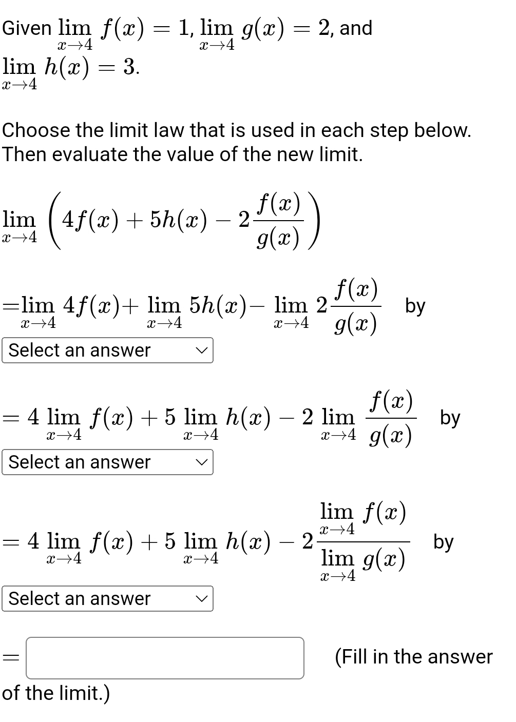 Given limlimits _xto 4f(x)=1, limlimits _xto 4g(x)=2 , and
limlimits _xto 4h(x)=3. 
Choose the limit law that is used in each step below.
Then evaluate the value of the new limit.
limlimits _xto 4(4f(x)+5h(x)-2 f(x)/g(x) )
=limlimits _xto 44f(x)+limlimits _xto 45h(x)-limlimits _xto 42 f(x)/g(x) by
Select an answer
=4limlimits _xto 4f(x)+5limlimits _xto 4h(x)-2limlimits _xto 4 f(x)/g(x)  by
Select an answer
=4limlimits _xto 4f(x)+5limlimits _xto 4h(x)-2frac limlimits _xto 4f(x)limlimits _xto 4g(x) by
Select an answer
=□ (Fill in the answer
of the limit.)