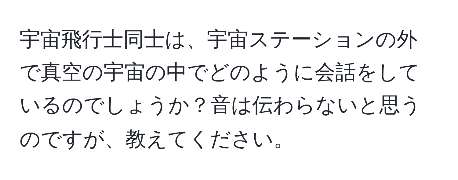 宇宙飛行士同士は、宇宙ステーションの外で真空の宇宙の中でどのように会話をしているのでしょうか？音は伝わらないと思うのですが、教えてください。