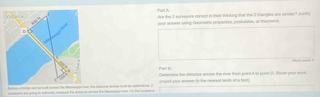 Vidalia E a 
Are the 2 surveyors correct in their thinking that the 2 triangles are similar? Justify
400 ft
your answer using Geometric properties, postulates, or theorems. 
D 
Misxissippi Rivi 
A 
Word count: 0 
Part B: 
B 
C150n 
Determine the distance across the river from point A to point D. Show your work. 
(round your answer to the nearest tenth of a foot) 
Before a bridge can be built across the Mississippi river, the distance across must be determined. 2 
surveyors are going to indirectly measure the distance across the Mississippi river. On the Louisiana