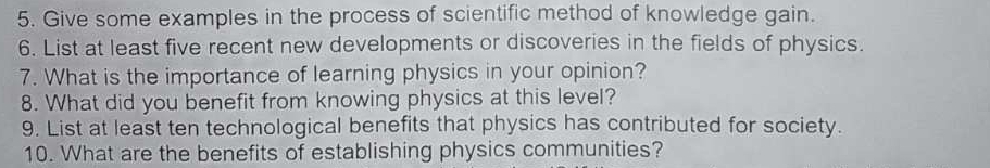 Give some examples in the process of scientific method of knowledge gain. 
6. List at least five recent new developments or discoveries in the fields of physics. 
7. What is the importance of learning physics in your opinion? 
8. What did you benefit from knowing physics at this level? 
9. List at least ten technological benefits that physics has contributed for society. 
10. What are the benefits of establishing physics communities?