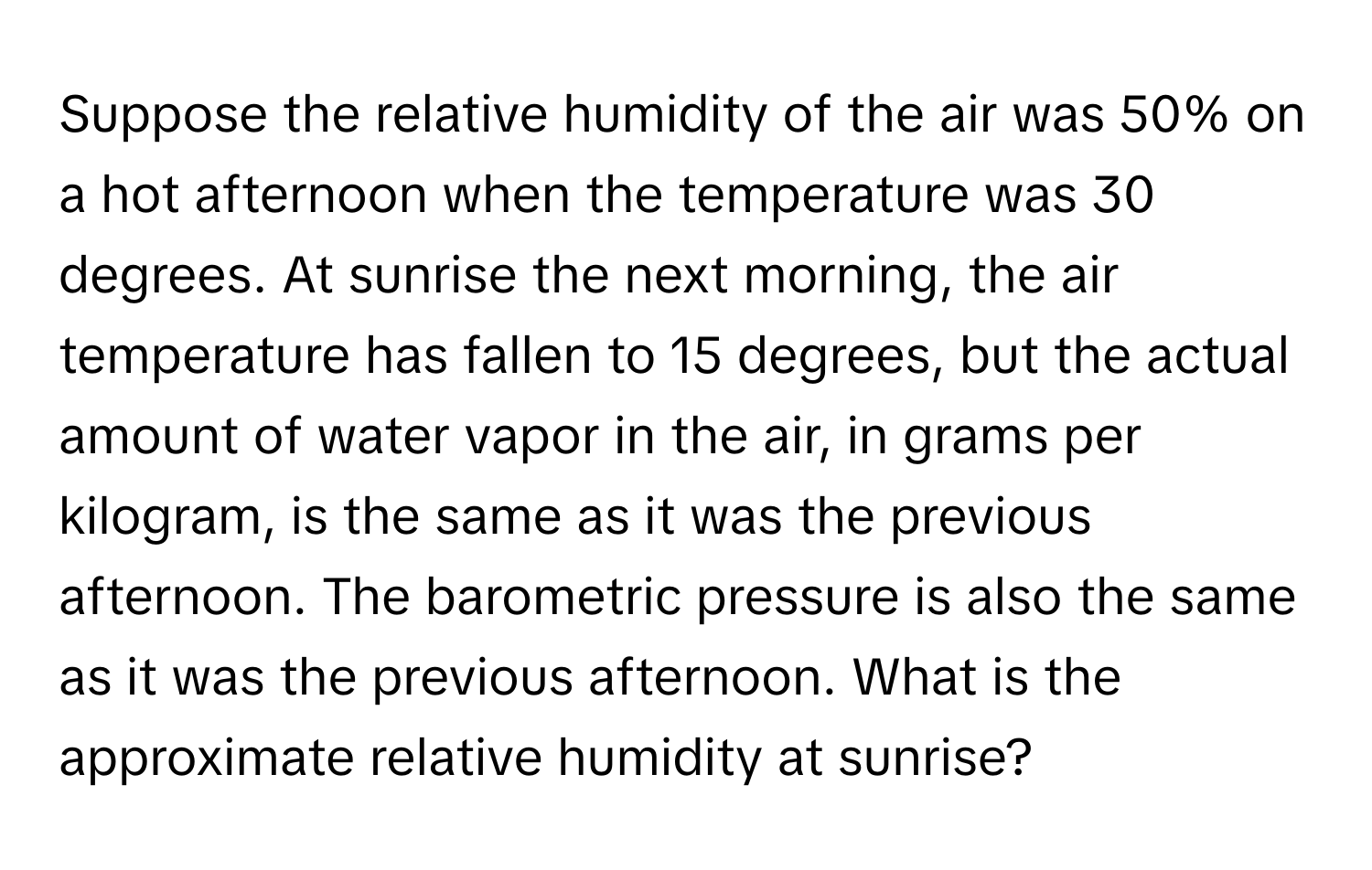 Suppose the relative humidity of the air was 50% on a hot afternoon when the temperature was 30 degrees. At sunrise the next morning, the air temperature has fallen to 15 degrees, but the actual amount of water vapor in the air, in grams per kilogram, is the same as it was the previous afternoon. The barometric pressure is also the same as it was the previous afternoon. What is the approximate relative humidity at sunrise?