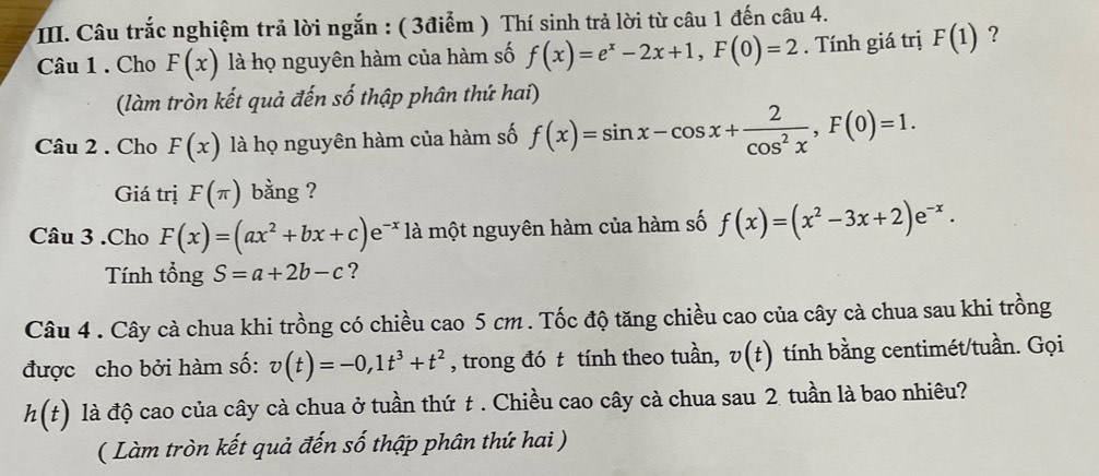 Câu trắc nghiệm trả lời ngắn : ( 3điểm ) Thí sinh trả lời từ câu 1 đến câu 4. 
Câu 1 . Cho F(x) là họ nguyên hàm của hàm số f(x)=e^x-2x+1, F(0)=2. Tính giá trị F(1) ? 
(làm tròn kết quả đến số thập phân thứ hai) 
Câu 2 . Cho F(x) là họ nguyên hàm của hàm số f(x)=sin x-cos x+ 2/cos^2x , F(0)=1. 
Giá trị F(π ) bằng ? 
Câu 3 .Cho F(x)=(ax^2+bx+c)e^(-x) là một nguyên hàm của hàm số f(x)=(x^2-3x+2)e^(-x). 
Tính tổng S=a+2b-c ? 
Câu 4 . Cây cà chua khi trồng có chiều cao 5 cm. Tốc độ tăng chiều cao của cây cà chua sau khi trồng 
được cho bởi hàm số: v(t)=-0, 1t^3+t^2 , trong đó t tính theo tuần, v(t) tính bằng centimét/tuần. Gọi
h(t) là độ cao của cây cà chua ở tuần thứ t . Chiều cao cây cà chua sau 2 tuần là bao nhiêu? 
( Làm tròn kết quả đến số thập phân thứ hai )