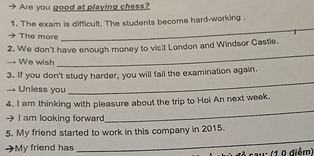 Are you good at playing chess? 
1. The exam is difficult. The students become hard-working . 
The more 
_ 
_ 
2. We don't have enough money to visit London and Windsor Castle. 
We wish 
_ 
3. If you don't study harder, you will fail the examination again. 
Unless you 
4. I am thinking with pleasure about the trip to Hoi An next week. 
I am looking forward 
_ 
_ 
5. My friend started to work in this company in 2015. 
My friend has 
sau: (1.0 điểm)