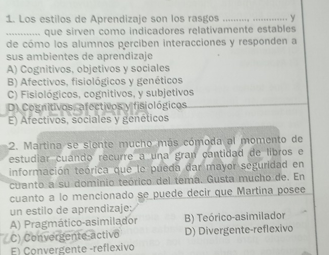 Los estilos de Aprendizaje son los rasgos _y
_........... que sirven como indicadores relativamente estables
de cómo los alumnos perciben interacciones y responden a
sus ambientes de aprendizaje
A) Cognitivos, objetivos y sociales
B) Afectivos, fisiológicos y genéticos
C) Fisiológicos, cognitivos, y subjetivos
D) Cognitivos, afectivos y fisiológicos
E) Afectivos, sociales y genéticos
2. Martina se siente mucho más cómoda al momento de
estudiar cuando recurre a una gran cantidad de libros e
información teórica que le pueda dar mayor seguridad en
cuanto a su dominio teórico del tema. Gusta mucho de. En
cuanto a lo mencionado se puede decir que Martina posee
un estilo de aprendizaje:
A) Pragmático-asimilador B) Teórico-asimilador
C) Convergente-activo D) Divergente-reflexivo
E) Convergente -reflexivo