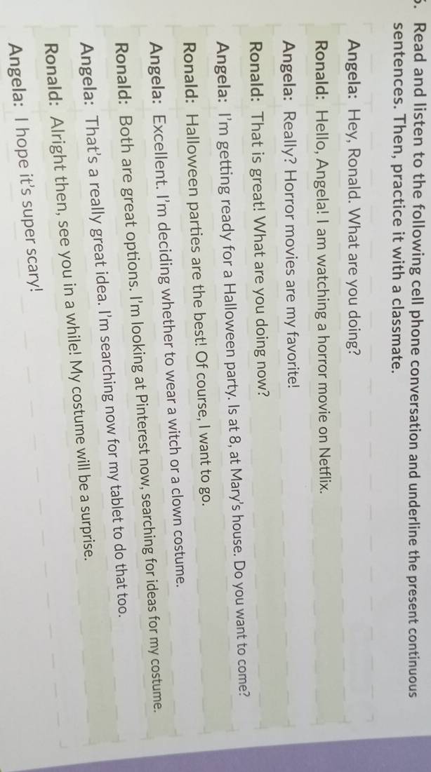 Read and listen to the following cell phone conversation and underline the present continuous
sentences. Then, practice it with a classmate.
Angela: Hey, Ronald. What are you doing?
Ronald: Hello, Angela! I am watching a horror movie on Netflix.
Angela: Really? Horror movies are my favorite!
Ronald: That is great! What are you doing now?
Angela: I'm getting ready for a Halloween party. Is at 8, at Mary's house. Do you want to come?
Ronald: Halloween parties are the best! Of course, I want to go.
Angela: Excellent. I'm deciding whether to wear a witch or a clown costume.
Ronald: Both are great options. I’m looking at Pinterest now, searching for ideas for my costume.
Angela: That's a really great idea. I'm searching now for my tablet to do that too.
Ronald: Alright then, see you in a while! My costume will be a surprise.
Angela: I hope it's super scary!