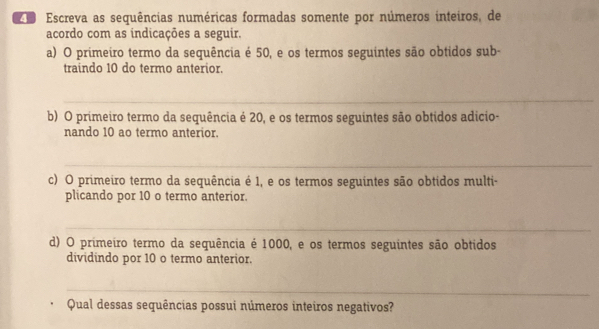 Escreva as sequências numéricas formadas somente por números inteiros, de 
acordo com as indicações a seguir. 
a) O primeiro termo da sequência é 50, e os termos seguintes são obtidos sub- 
traindo 10 do termo anterior. 
_ 
b) O primeiro termo da sequência é 20, e os termos seguintes são obtidos adicio- 
nando 10 ao termo anterior. 
_ 
c) O primeiro termo da sequência é 1, e os termos seguintes são obtidos multi- 
plicando por 10 o termo anterior. 
_ 
d) O primeiro termo da sequência é 1000, e os termos seguintes são obtidos 
dividindo por 10 o termo anterior. 
_ 
Qual dessas sequências possui números inteiros negativos?