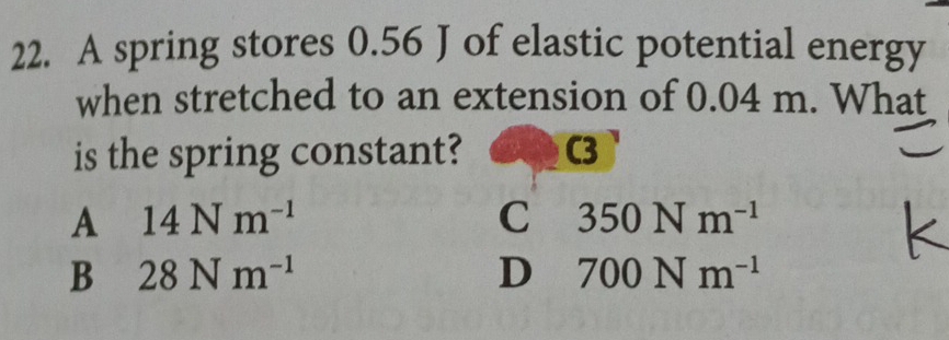 A spring stores 0.56 J of elastic potential energy
when stretched to an extension of 0.04 m. What
is the spring constant? C3
A 14Nm^(-1)
C 350Nm^(-1)
B 28Nm^(-1)
D 700Nm^(-1)