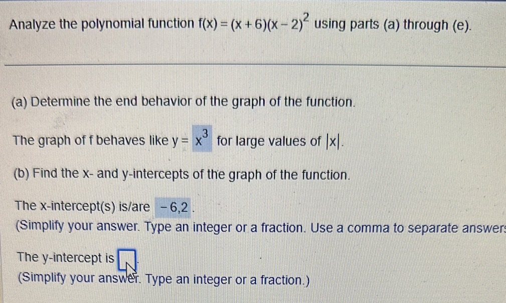 Analyze the polynomial function f(x)=(x+6)(x-2)^2 using parts (a) through (e). 
(a) Determine the end behavior of the graph of the function. 
The graph of f behaves like y=x^3 for large values of |x|. 
(b) Find the x - and y-intercepts of the graph of the function. 
The x-intercept(s) is/are - 6, 2. 
(Simplify your answer. Type an integer or a fraction. Use a comma to separate answer: 
The y-intercept is sqrt() 
(Simplify your answer. Type an integer or a fraction.)