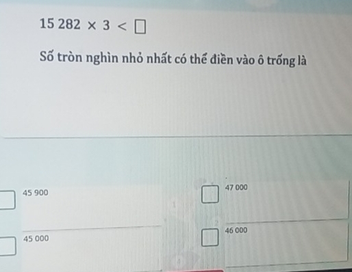 15282* 3
Số tròn nghìn nhỏ nhất có thể điền vào ô trống là
45 900 47 000
45 000 46 000