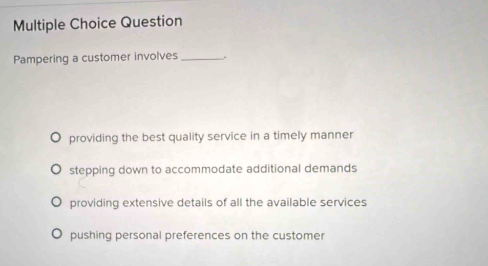 Question
Pampering a customer involves _.
providing the best quality service in a timely manner
stepping down to accommodate additional demands
providing extensive details of all the available services
pushing personal preferences on the customer