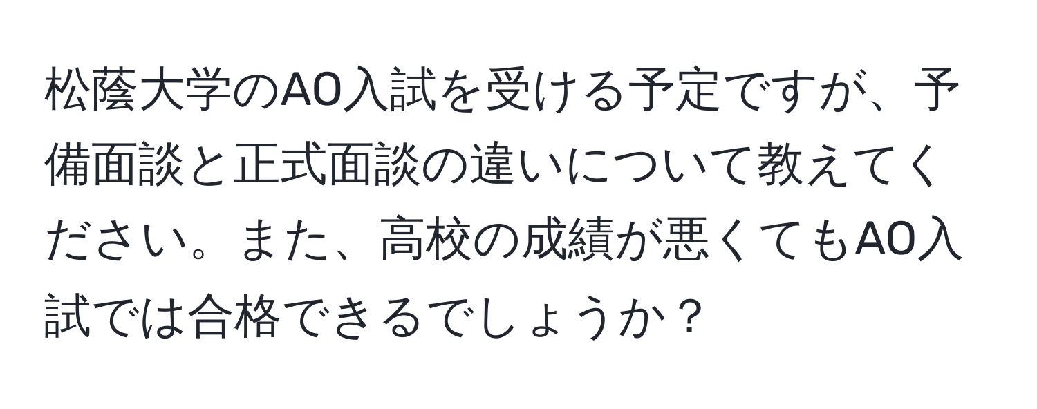 松蔭大学のAO入試を受ける予定ですが、予備面談と正式面談の違いについて教えてください。また、高校の成績が悪くてもAO入試では合格できるでしょうか？