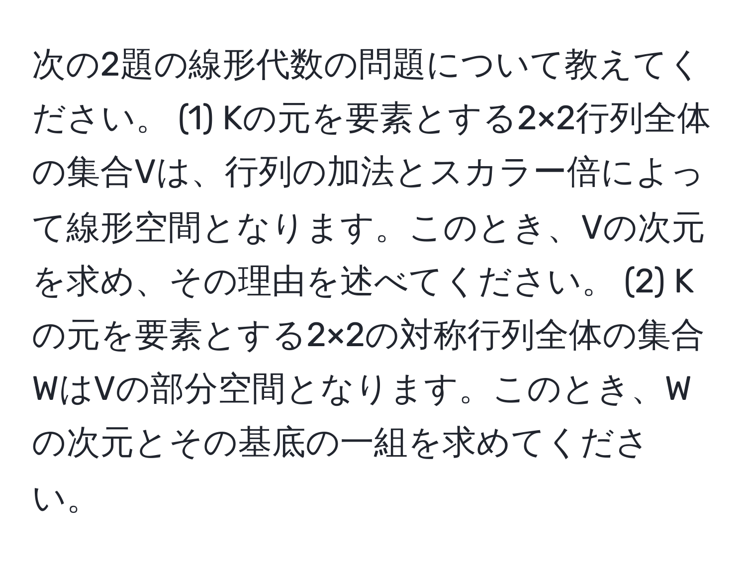 次の2題の線形代数の問題について教えてください。 (1) Kの元を要素とする2×2行列全体の集合Vは、行列の加法とスカラー倍によって線形空間となります。このとき、Vの次元を求め、その理由を述べてください。 (2) Kの元を要素とする2×2の対称行列全体の集合WはVの部分空間となります。このとき、Wの次元とその基底の一組を求めてください。