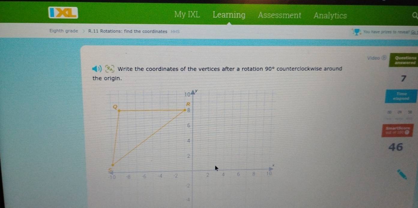 My IXL Learning Assessment Analytics 
Eighth grade R.11 Rotations: find the coordinates HHS You have prizes to reveal! Go 
Video ② Questions 
Write the coordinates of the vertices after a rotation 90° counterclockwise around answered 
the origin. 7 
Timer 
elopsed 
m-me 
46