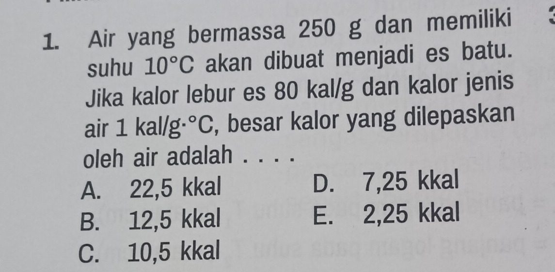 Air yang bermassa 250 g dan memiliki
suhu 10°C akan dibuat menjadi es batu.
Jika kalor lebur es 80 kal/g dan kalor jenis
air : 1 kal/g· ^circ C , besar kalor yang dilepaskan
oleh air adalah . . . .
A. 22,5 kkal D. 7,25 kkal
B. 12,5 kkal E. 2,25 kkal
C. 10,5 kkal