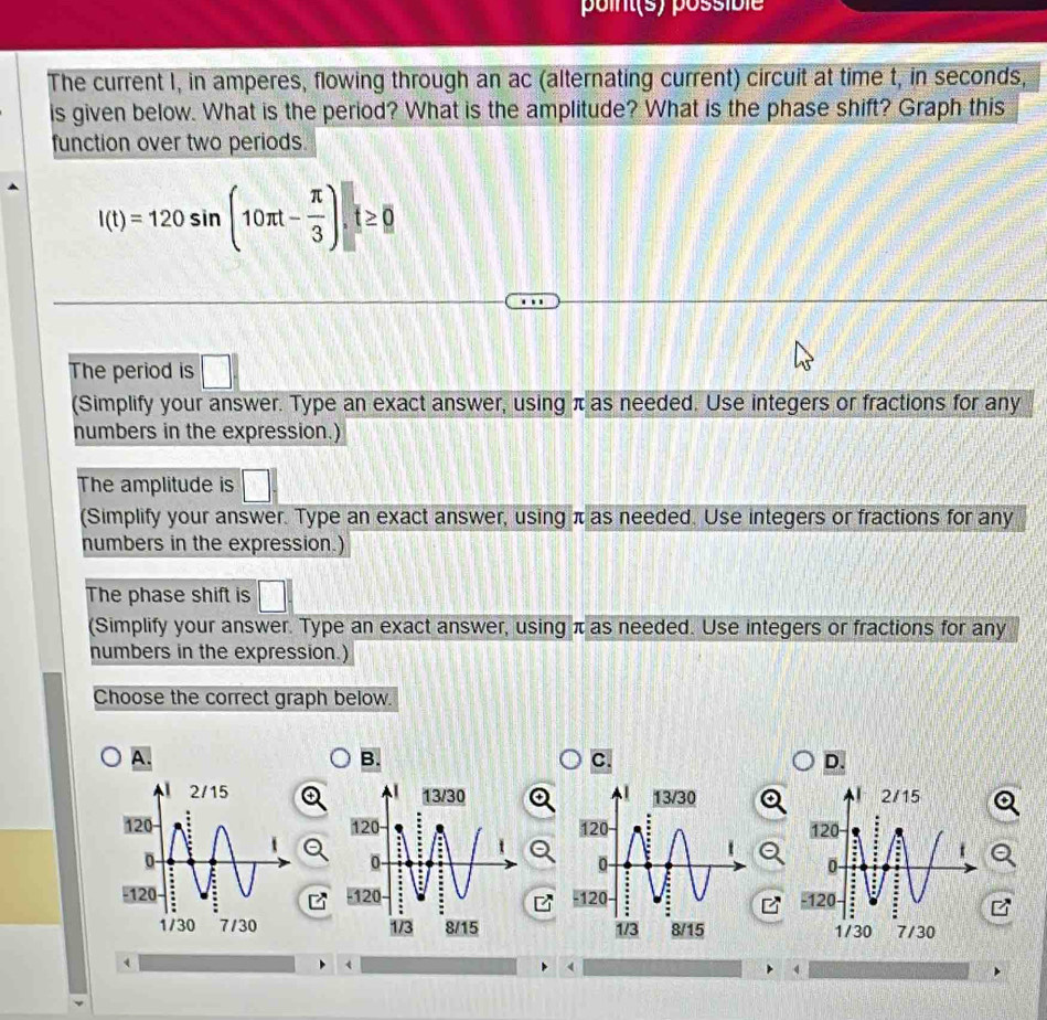 point(s) possible 
The current I, in amperes, flowing through an ac (alternating current) circuit at time t, in seconds, 
is given below. What is the period? What is the amplitude? What is the phase shift? Graph this 
function over two periods.
l(t)=120sin (10π t- π /3 ).t≥ 0
The period is □
() 
(Simplify your answer. Type an exact answer, using π as needed. Use integers or fractions for any 
numbers in the expression.) 
The amplitude is □ frac □ □ 
(Simplify your answer. Type an exact answer, using π as needed. Use integers or fractions for any 
numbers in the expression.) 
The phase shift is □ □
(Simplify your answer. Type an exact answer, using π as needed. Use integers or fractions for any 
numbers in the expression.) 
Choose the correct graph below. 
A. 
B. 
C. 
D. 


、 
4 
4