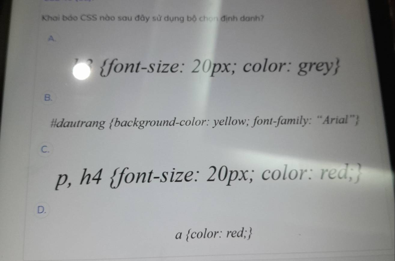 Khai báo CSS nào sau đây sử dụng bộ chọn định danh?
A.
font-size: 20px; color: grey
B.
#dautrang background-color: yellow; font-family: “Arial”
C.
p, h4 font-size: 20px; color: red;
D.
a color: red;