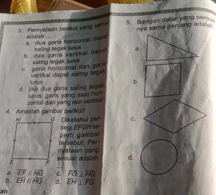 Pernyataan berikut yang benar 5. Bangun datar yang semu
nya sama panjang adala 
adalah ..
a. dua garis horizontal dapat
saling tegak lurus
b. dua garis vertikal dapat a.
saling tegak lurus
c. garis horizontal dan garis
vertikal dapat saling tegak
lurus
d. jika dua garis saling tegak b.
lurus, garis yang satu hor-
zontal dan yang lain vertikal
4. Amatilah gambar berikut!
Diketahui per- C.
segi EFGH se-
perti gambar
tersebut. Per-
nyataan yang
sesuai adalah d.
a. overline EFparallel overline HG C. overline FG⊥ overline HG
b. overline EHparallel overline HG d. overline EH⊥ overline FG
an